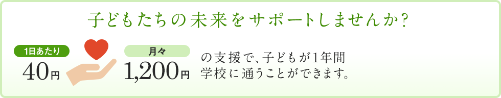 子どもたちの未来をサポートしませんか？1日あたり40円・月々1,200円の支援で、子どもが1年間学校に通うことができます。