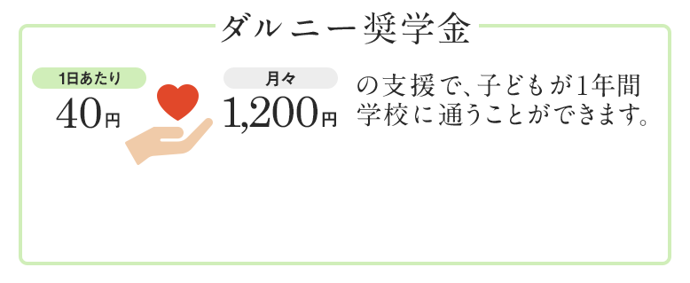 ダルニー奨学金 1日あたり40円・月々1,200円の支援で、子どもが1年間学校に通うことができます。