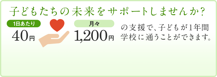 子どもたちの未来をサポートしませんか？1日あたり40円・月々1,200円の支援で、子どもが1年間学校に通うことができます。