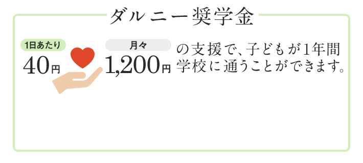 ダルニー奨学金 1日あたり40円・月々1,200円の支援で、子どもが1年間学校に通うことができます。